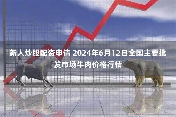 新人炒股配资申请 2024年6月12日全国主要批发市场牛肉价格行情