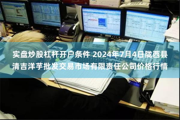 实盘炒股杠杆开户条件 2024年7月4日陇西县清吉洋芋批发交易市场有限责任公司价格行情