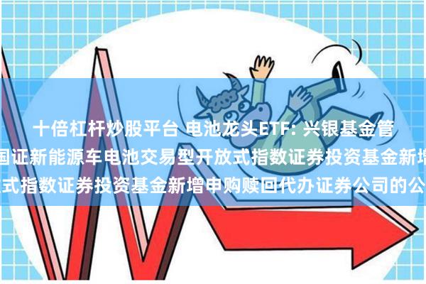 十倍杠杆炒股平台 电池龙头ETF: 兴银基金管理有限责任公司关于兴银国证新能源车电池交易型开放式指数证券投资基金新增申购赎回代办证券公司的公告