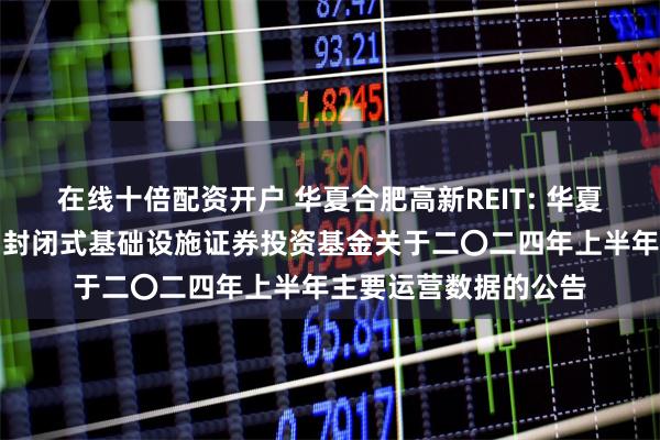 在线十倍配资开户 华夏合肥高新REIT: 华夏合肥高新创新产业园封闭式基础设施证券投资基金关于二〇二四年上半年主要运营数据的公告