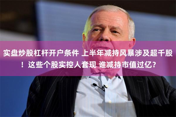 实盘炒股杠杆开户条件 上半年减持风暴涉及超千股！这些个股实控人套现 谁减持市值过亿？