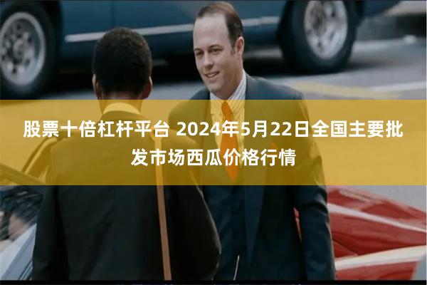 股票十倍杠杆平台 2024年5月22日全国主要批发市场西瓜价格行情