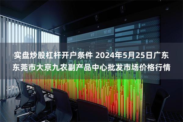 实盘炒股杠杆开户条件 2024年5月25日广东东莞市大京九农副产品中心批发市场价格行情