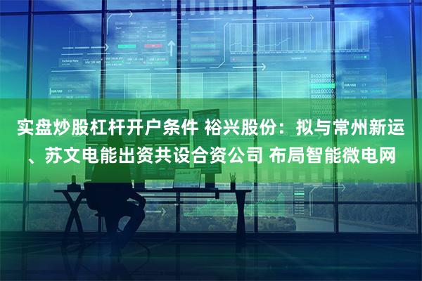 实盘炒股杠杆开户条件 裕兴股份：拟与常州新运、苏文电能出资共设合资公司 布局智能微电网