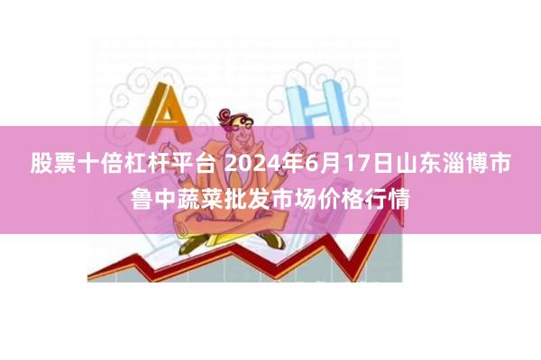 股票十倍杠杆平台 2024年6月17日山东淄博市鲁中蔬菜批发市场价格行情