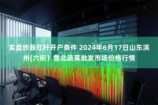 实盘炒股杠杆开户条件 2024年6月17日山东滨州(六街）鲁北蔬菜批发市场价格行情