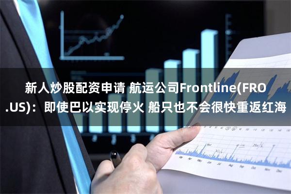 新人炒股配资申请 航运公司Frontline(FRO.US)：即使巴以实现停火 船只也不会很快重返红海