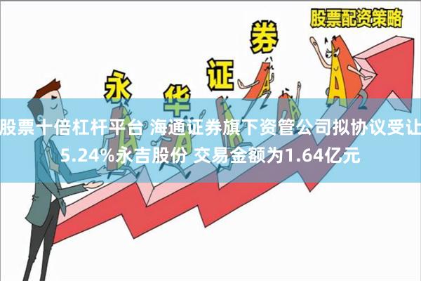 股票十倍杠杆平台 海通证券旗下资管公司拟协议受让5.24%永吉股份 交易金额为1.64亿元