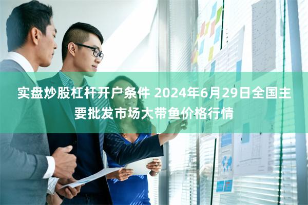 实盘炒股杠杆开户条件 2024年6月29日全国主要批发市场大带鱼价格行情