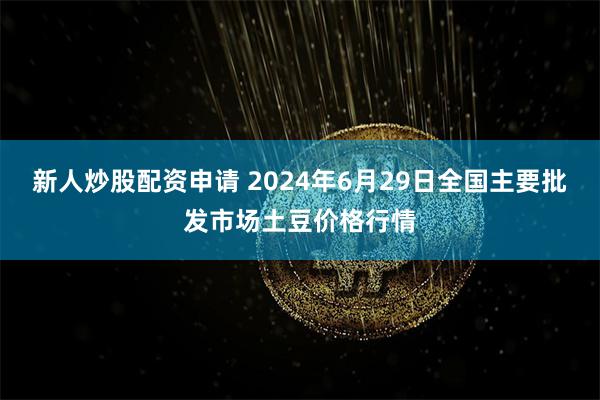 新人炒股配资申请 2024年6月29日全国主要批发市场土豆价格行情