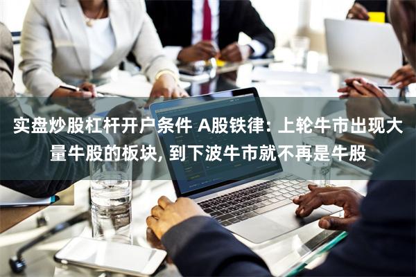 实盘炒股杠杆开户条件 A股铁律: 上轮牛市出现大量牛股的板块, 到下波牛市就不再是牛股