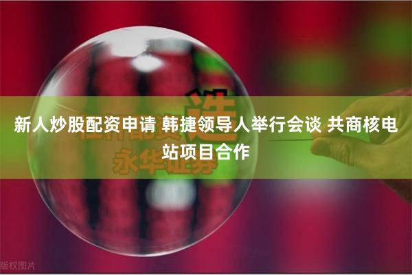 新人炒股配资申请 韩捷领导人举行会谈 共商核电站项目合作