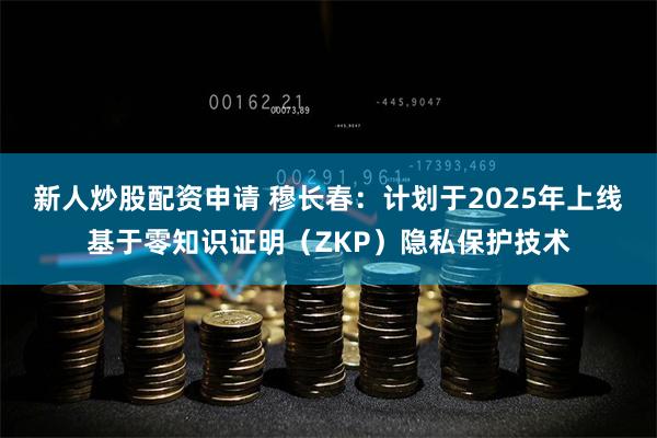 新人炒股配资申请 穆长春：计划于2025年上线基于零知识证明（ZKP）隐私保护技术