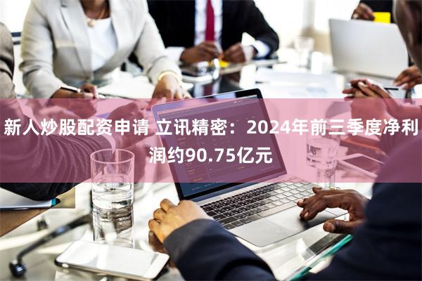 新人炒股配资申请 立讯精密：2024年前三季度净利润约90.75亿元