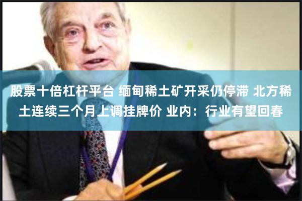 股票十倍杠杆平台 缅甸稀土矿开采仍停滞 北方稀土连续三个月上调挂牌价 业内：行业有望回春