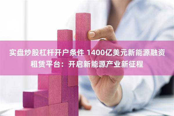 实盘炒股杠杆开户条件 1400亿美元新能源融资租赁平台：开启新能源产业新征程