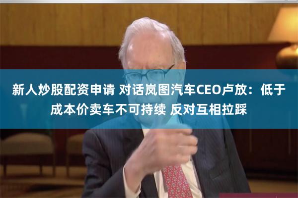 新人炒股配资申请 对话岚图汽车CEO卢放：低于成本价卖车不可持续 反对互相拉踩