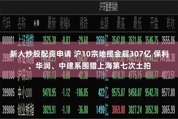 新人炒股配资申请 沪10宗地揽金超307亿 保利、华润、中建系围猎上海第七次土拍